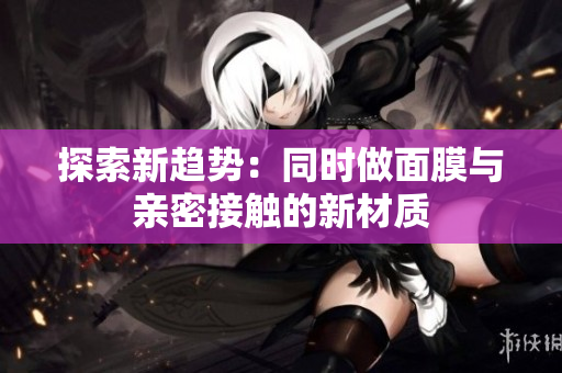探索新趨勢：同時做面膜與親密接觸的新材質(zhì)