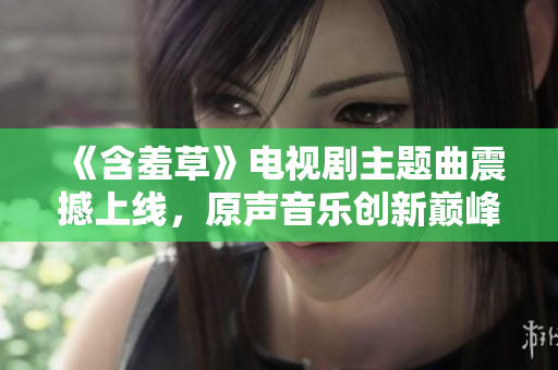 《含羞草》電視劇主題曲震撼上線，原聲音樂創(chuàng)新巔峰