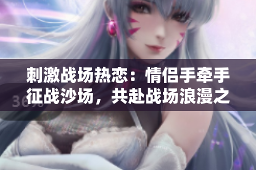 刺激戰(zhàn)場(chǎng)熱戀：情侶手牽手征戰(zhàn)沙場(chǎng)，共赴戰(zhàn)場(chǎng)浪漫之約