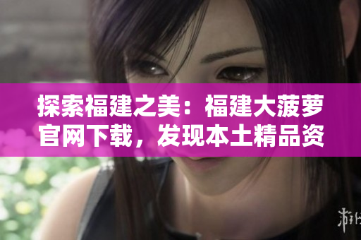 探索福建之美：福建大菠蘿官網(wǎng)下載，發(fā)現(xiàn)本土精品資源
