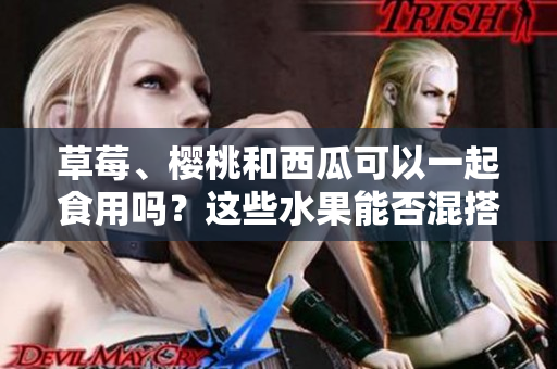 草莓、櫻桃和西瓜可以一起食用嗎？這些水果能否混搭享用？