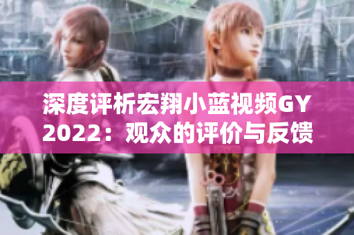 深度評(píng)析宏翔小藍(lán)視頻GY2022：觀眾的評(píng)價(jià)與反饋全揭秘！