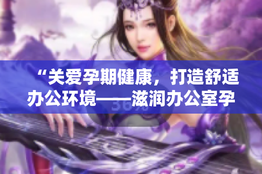 “關(guān)愛孕期健康，打造舒適辦公環(huán)境——滋潤辦公室孕婦萍的功效全解析！”
