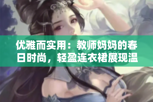 優(yōu)雅而實用：教師媽媽的春日時尚，輕盈連衣裙展現(xiàn)溫柔魅力