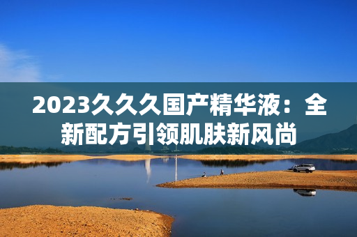2023久久久國產(chǎn)精華液：全新配方引領(lǐng)肌膚新風(fēng)尚