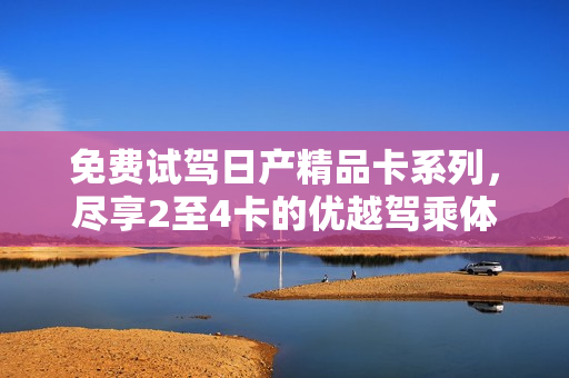 免費(fèi)試駕日產(chǎn)精品卡系列，盡享2至4卡的優(yōu)越駕乘體驗(yàn)