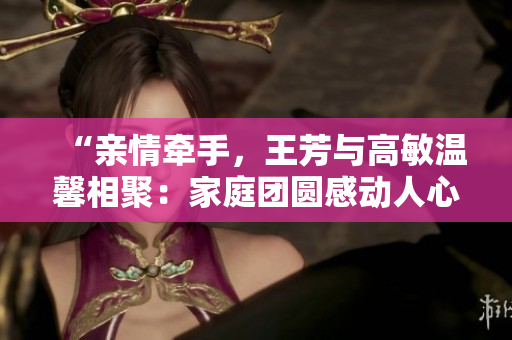 “親情牽手，王芳與高敏溫馨相聚：家庭團(tuán)圓感動(dòng)人心”