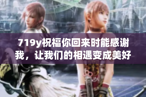 719y祝福你回來時(shí)能感謝我，讓我們的相遇變成美好記憶