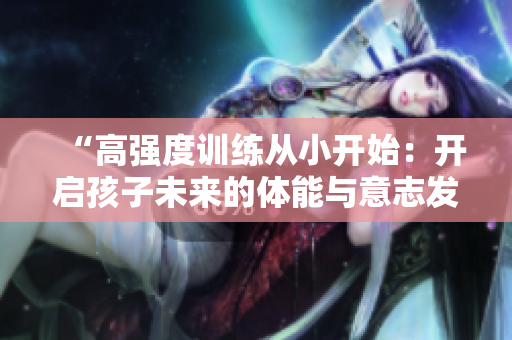 “高強(qiáng)度訓(xùn)練從小開始：開啟孩子未來的體能與意志發(fā)展之旅”
