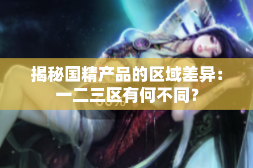 揭秘國精產(chǎn)品的區(qū)域差異：一二三區(qū)有何不同？