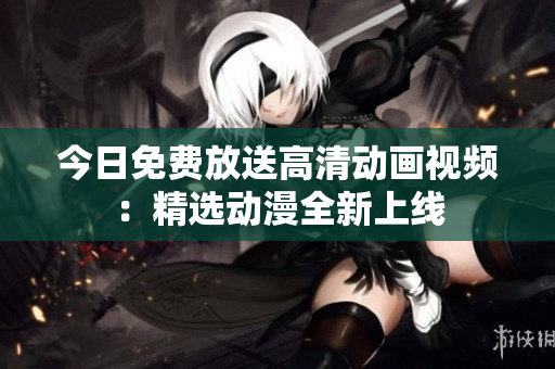 今日免費(fèi)放送高清動(dòng)畫視頻：精選動(dòng)漫全新上線