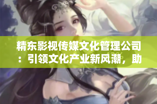 精東影視傳媒文化管理公司：引領(lǐng)文化產(chǎn)業(yè)新風(fēng)潮，助力影視創(chuàng)作與推廣