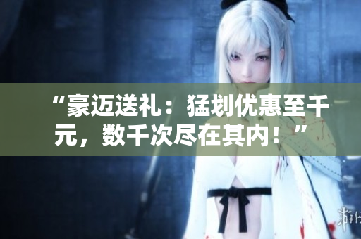 “豪邁送禮：猛劃優(yōu)惠至千元，數(shù)千次盡在其內(nèi)！”