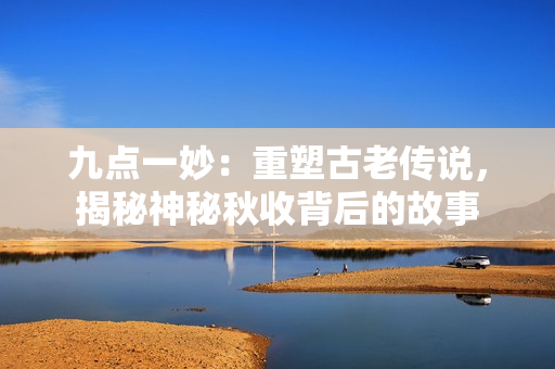 九點(diǎn)一妙：重塑古老傳說(shuō)，揭秘神秘秋收背后的故事