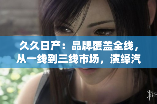 久久日產(chǎn)：品牌覆蓋全線(xiàn)，從一線(xiàn)到三線(xiàn)市場(chǎng)，演繹汽車(chē)多樣魅力