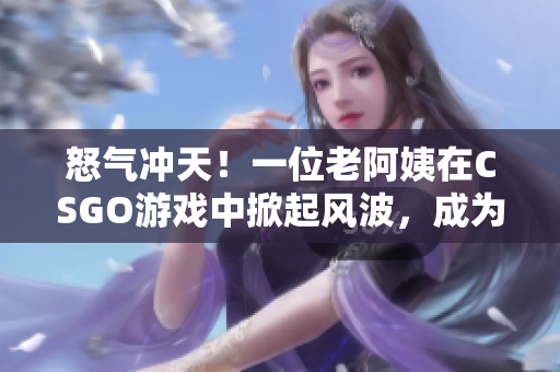 怒氣沖天！一位老阿姨在CSGO游戲中掀起風(fēng)波，成為焦點話題