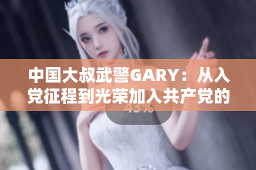 中國大叔武警GARY：從入黨征程到光榮加入共產(chǎn)黨的感人故事