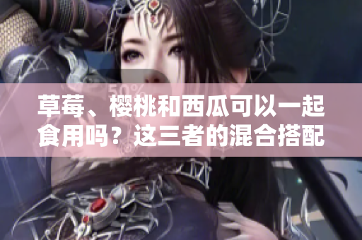 草莓、櫻桃和西瓜可以一起食用嗎？這三者的混合搭配是否安全？