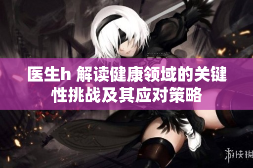 醫(yī)生h 解讀健康領(lǐng)域的關(guān)鍵性挑戰(zhàn)及其應(yīng)對策略