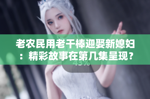 老農(nóng)民用老干棒迎娶新媳婦：精彩故事在第幾集呈現(xiàn)？