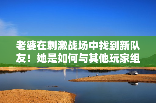 老婆在刺激戰(zhàn)場(chǎng)中找到新隊(duì)友！她是如何與其他玩家組成默契CP的？