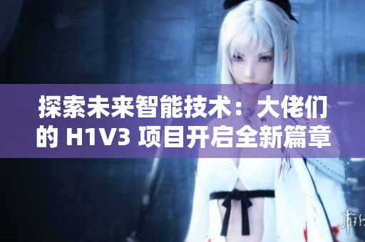 探索未來(lái)智能技術(shù)：大佬們的 H1V3 項(xiàng)目開啟全新篇章，助力推動(dòng)科技創(chuàng)新