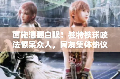 西施淚翻白眼！獨(dú)特鐵球咬法驚呆眾人，網(wǎng)友集體熱議！
