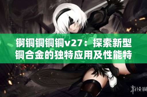 錒銅銅銅銅v27：探索新型銅合金的獨特應(yīng)用及性能特點