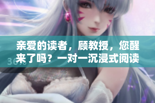 親愛的讀者，顧教授，您醒來了嗎？一對一沉浸式閱讀體驗等待著您！