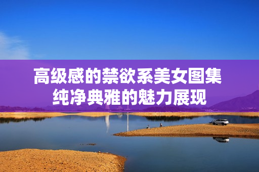 高級感的禁欲系美女圖集 純凈典雅的魅力展現(xiàn)