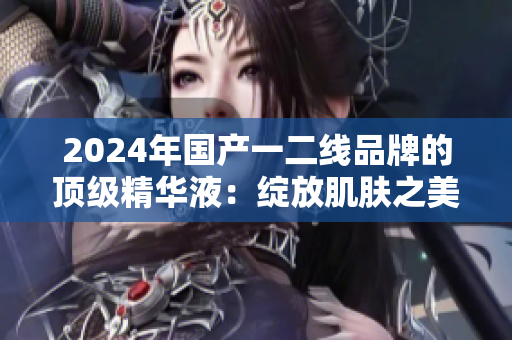 2024年國產(chǎn)一二線品牌的頂級精華液：綻放肌膚之美