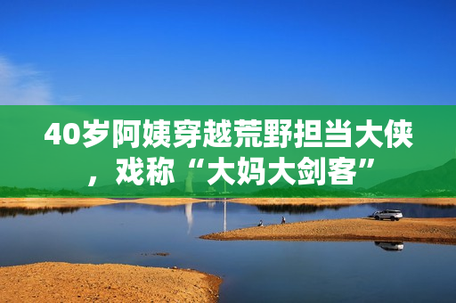 40歲阿姨穿越荒野擔(dān)當(dāng)大俠，戲稱“大媽大劍客”