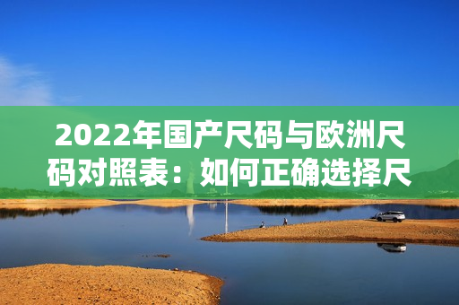 2022年國產(chǎn)尺碼與歐洲尺碼對照表：如何正確選擇尺碼？