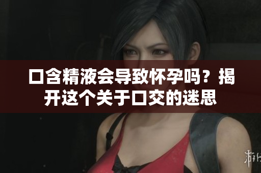 口含精液會(huì)導(dǎo)致懷孕嗎？揭開這個(gè)關(guān)于口交的迷思