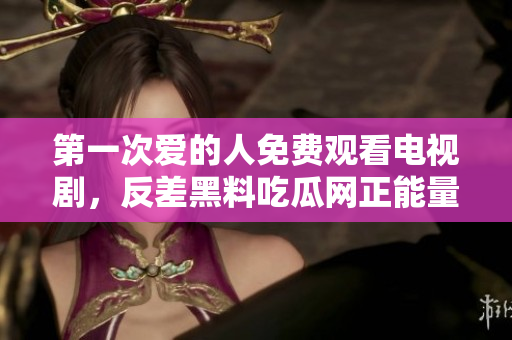 第一次愛的人免費觀看電視劇，反差黑料吃瓜網(wǎng)正能量，發(fā)了狠的往里撞 古言，兒媳婦叫老公的爸爸叫什么，叮當(dāng)漫畫頁面入口免費彈窗下880