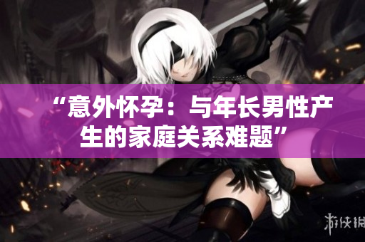 “意外懷孕：與年長男性產(chǎn)生的家庭關(guān)系難題”