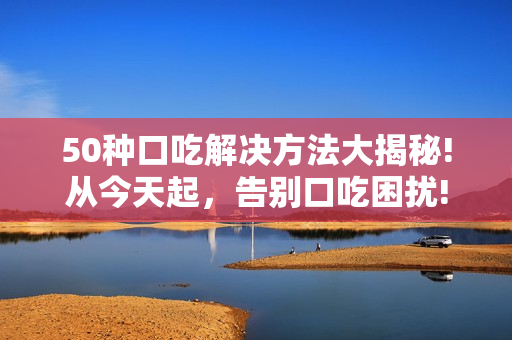 50種口吃解決方法大揭秘!從今天起，告別口吃困擾!