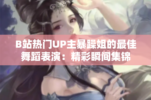 B站熱門UP主暴躁姐的最佳舞蹈表演：精彩瞬間集錦