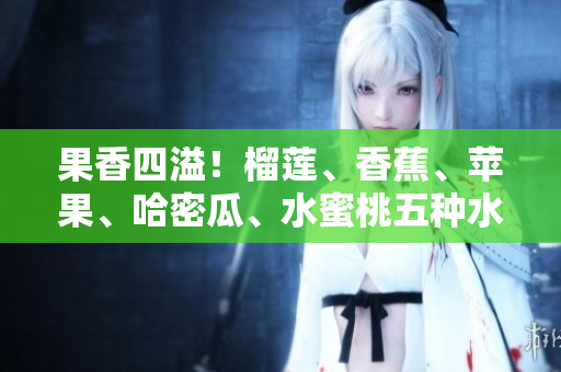 果香四溢！榴蓮、香蕉、蘋果、哈密瓜、水蜜桃五種水果的全面品鑒