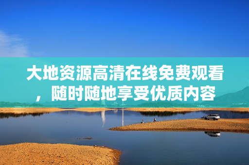 大地資源高清在線免費觀看，隨時隨地享受優(yōu)質(zhì)內(nèi)容