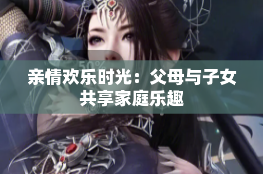 親情歡樂時(shí)光：父母與子女共享家庭樂趣
