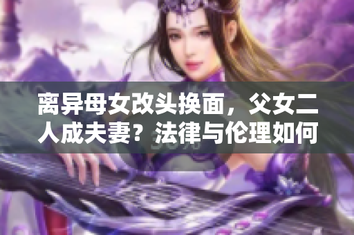 離異母女改頭換面，父女二人成夫妻？法律與倫理如何評判？