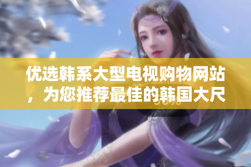 優(yōu)選韓系大型電視購物網(wǎng)站，為您推薦最佳的韓國大尺寸電視