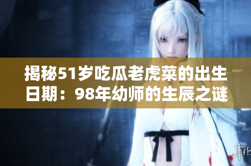 揭秘51歲吃瓜老虎菜的出生日期：98年幼師的生辰之謎