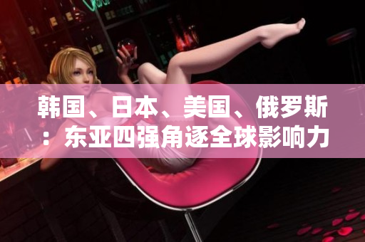 韓國、日本、美國、俄羅斯：東亞四強(qiáng)角逐全球影響力