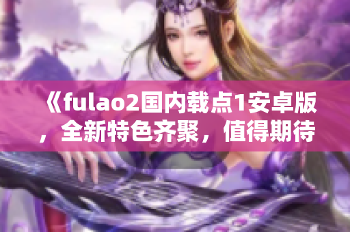 《fulao2國內(nèi)載點1安卓版，全新特色齊聚，值得期待的最新版本發(fā)布！》