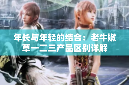 年長(zhǎng)與年輕的結(jié)合：老牛嫩草一二三產(chǎn)品區(qū)別詳解
