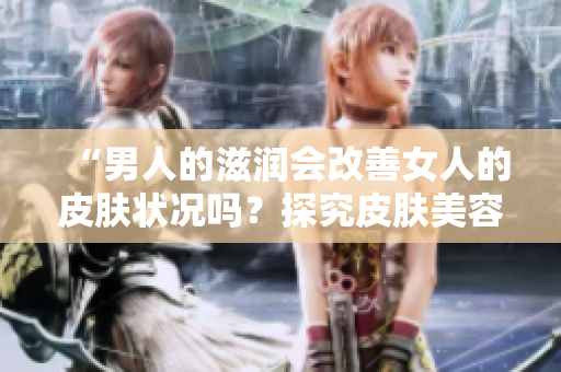 “男人的滋潤會改善女人的皮膚狀況嗎？探究皮膚美容的秘密！”