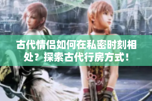 古代情侶如何在私密時刻相處？探索古代行房方式！