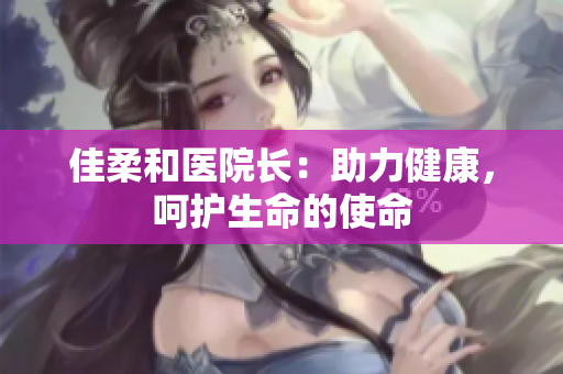 佳柔和醫(yī)院長：助力健康，呵護(hù)生命的使命